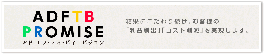 アドエフ・ティ・ビィ ビジョン　結果にこだわり続け、お客様の「利益創出」「コスト削減」を実現します。